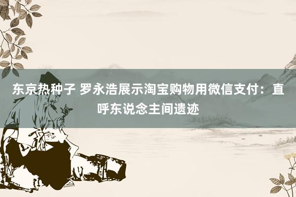 东京热种子 罗永浩展示淘宝购物用微信支付：直呼东说念主间遗迹