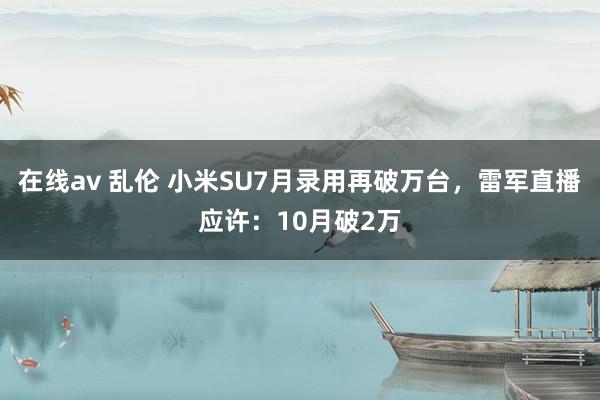 在线av 乱伦 小米SU7月录用再破万台，雷军直播应许：10月破2万