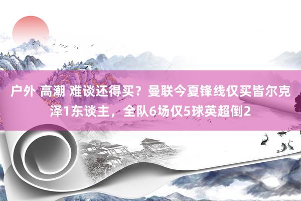 户外 高潮 难谈还得买？曼联今夏锋线仅买皆尔克泽1东谈主，全队6场仅5球英超倒2