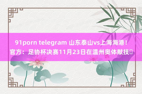 91porn telegram 山东泰山vs上海海港！官方：足协杯决赛11月23日在温州奥体献技​