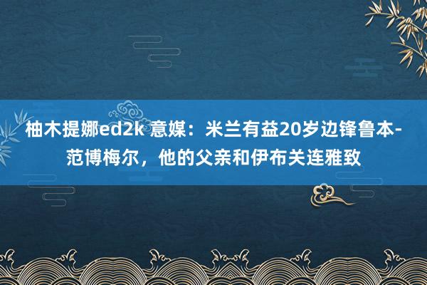 柚木提娜ed2k 意媒：米兰有益20岁边锋鲁本-范博梅尔，他的父亲和伊布关连雅致