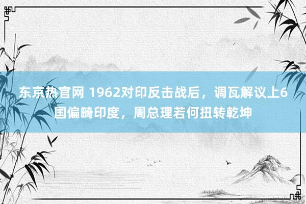 东京热官网 1962对印反击战后，调瓦解议上6国偏畸印度，周总理若何扭转乾坤