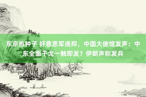 东京热种子 好意思军遏抑，中国大使馆发声：中东全面干戈一触即发？伊朗声称发兵