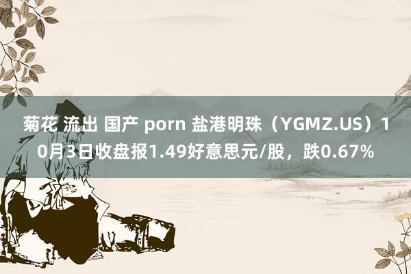 菊花 流出 国产 porn 盐港明珠（YGMZ.US）10月3日收盘报1.49好意思元/股，跌0.67%