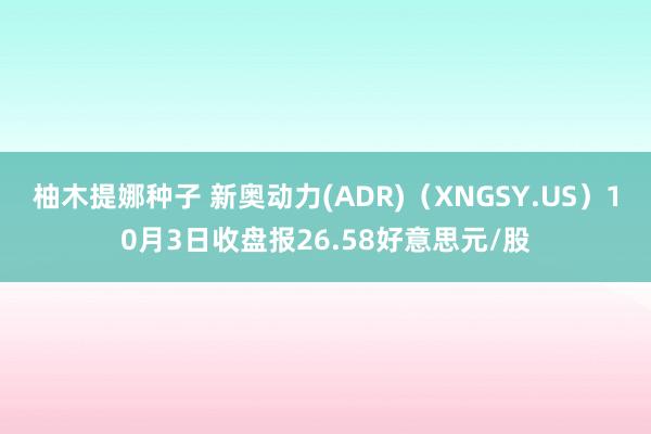 柚木提娜种子 新奥动力(ADR)（XNGSY.US）10月3日收盘报26.58好意思元/股