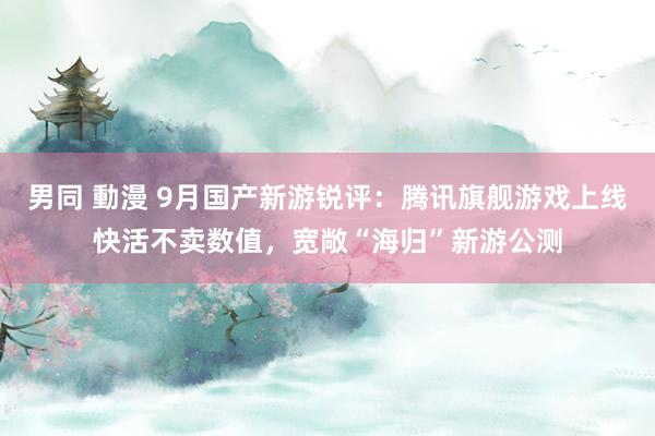 男同 動漫 9月国产新游锐评：腾讯旗舰游戏上线快活不卖数值，宽敞“海归”新游公测