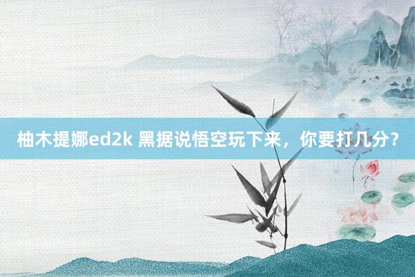 柚木提娜ed2k 黑据说悟空玩下来，你要打几分？