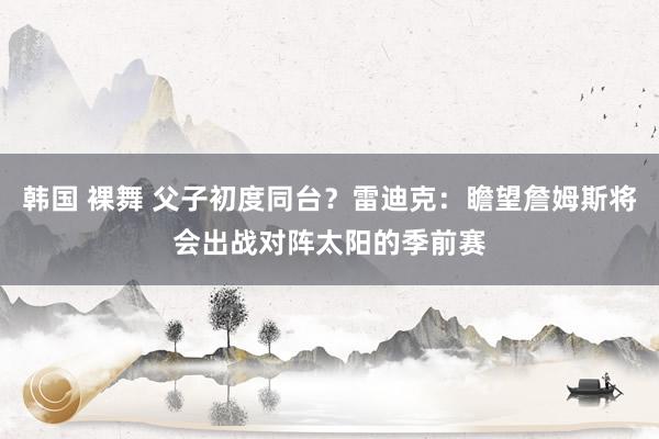 韩国 裸舞 父子初度同台？雷迪克：瞻望詹姆斯将会出战对阵太阳的季前赛