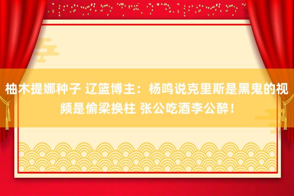 柚木提娜种子 辽篮博主：杨鸣说克里斯是黑鬼的视频是偷梁换柱 张公吃酒李公醉！