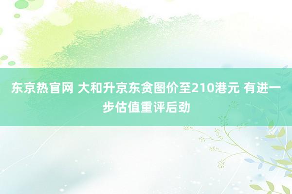 东京热官网 大和升京东贪图价至210港元 有进一步估值重评后劲