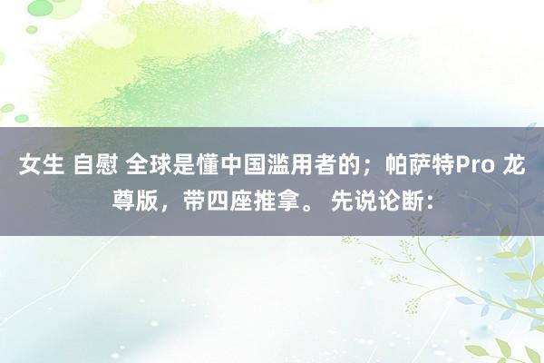 女生 自慰 全球是懂中国滥用者的；帕萨特Pro 龙尊版，带四座推拿。 先说论断：