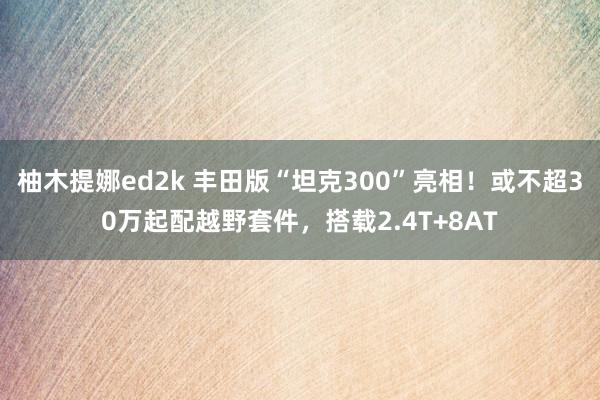 柚木提娜ed2k 丰田版“坦克300”亮相！或不超30万起配越野套件，搭载2.4T+8AT