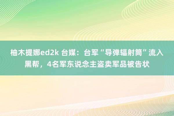 柚木提娜ed2k 台媒：台军“导弹辐射筒”流入黑帮，4名军东说念主盗卖军品被告状