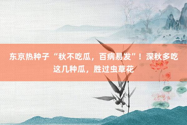 东京热种子 “秋不吃瓜，百病易发”！深秋多吃这几种瓜，胜过虫草花