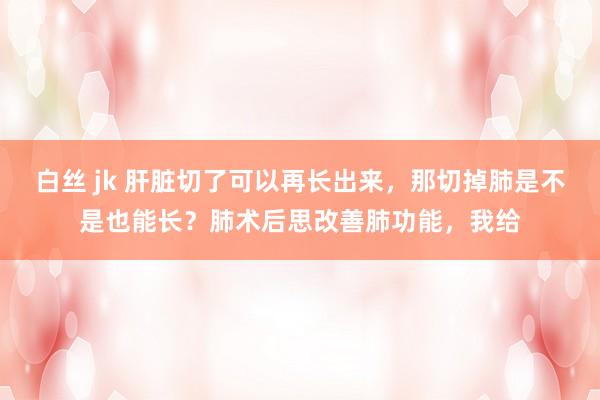 白丝 jk 肝脏切了可以再长出来，那切掉肺是不是也能长？肺术后思改善肺功能，我给