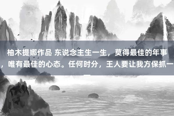 柚木提娜作品 东说念主生一生，莫得最佳的年事，唯有最佳的心态。任何时分，王人要让我方保抓一