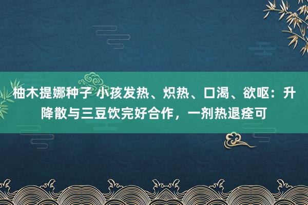 柚木提娜种子 小孩发热、炽热、口渴、欲呕：升降散与三豆饮完好合作，一剂热退痊可