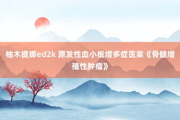 柚木提娜ed2k 原发性血小板增多症医案《骨髓增殖性肿瘤》