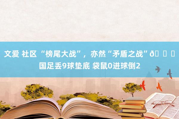 文爱 社区 “榜尾大战”，亦然“矛盾之战”😅国足丢9球垫底 袋鼠0进球倒2