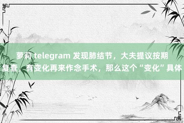 萝莉 telegram 发现肺结节，大夫提议按期复查，有变化再来作念手术，那么这个“变化”具体