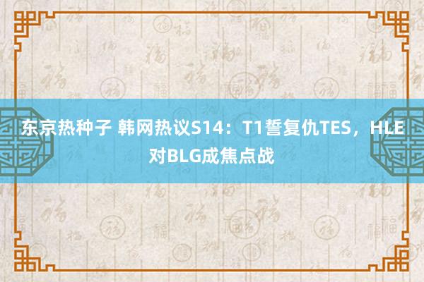 东京热种子 韩网热议S14：T1誓复仇TES，HLE对BLG成焦点战