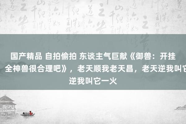 国产精品 自拍偷拍 东谈主气巨献《御兽：开挂的我，全神兽很合理吧》，老天顺我老天昌，老天逆我叫它一火