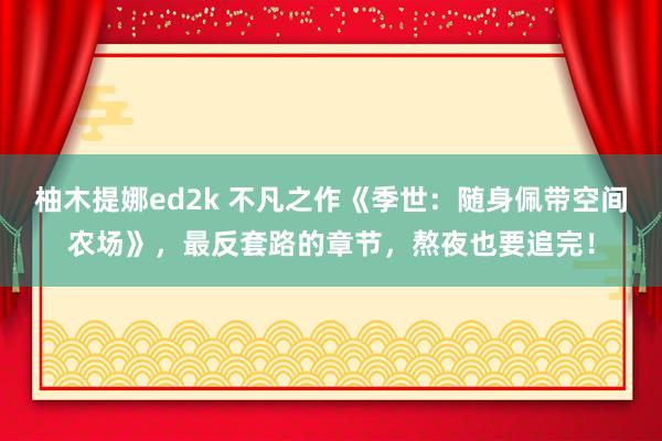 柚木提娜ed2k 不凡之作《季世：随身佩带空间农场》，最反套路的章节，熬夜也要追完！