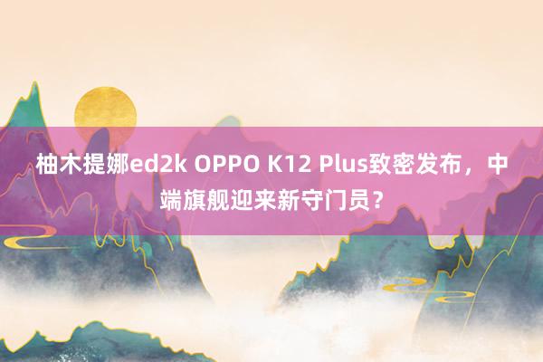 柚木提娜ed2k OPPO K12 Plus致密发布，中端旗舰迎来新守门员？