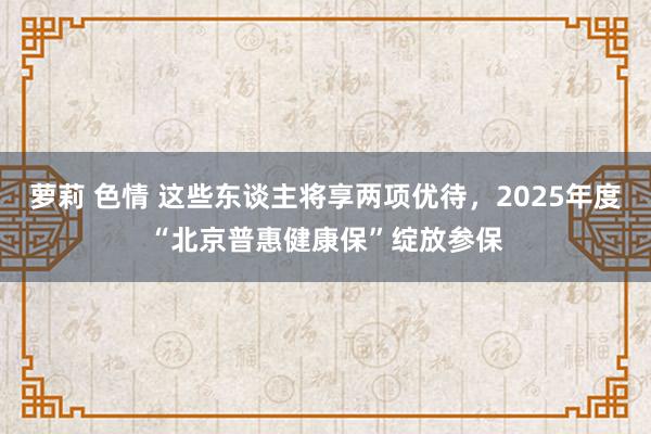 萝莉 色情 这些东谈主将享两项优待，2025年度“北京普惠健康保”绽放参保