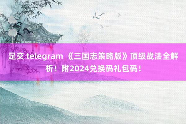 足交 telegram 《三国志策略版》顶级战法全解析！附2024兑换码礼包码！