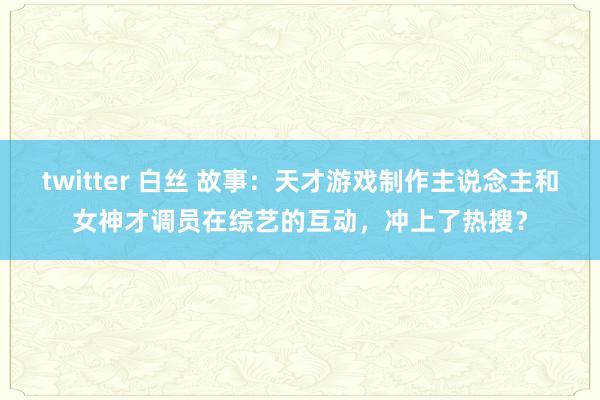 twitter 白丝 故事：天才游戏制作主说念主和女神才调员在综艺的互动，冲上了热搜？