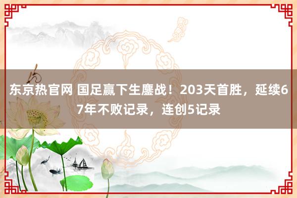 东京热官网 国足赢下生鏖战！203天首胜，延续67年不败记录，连创5记录