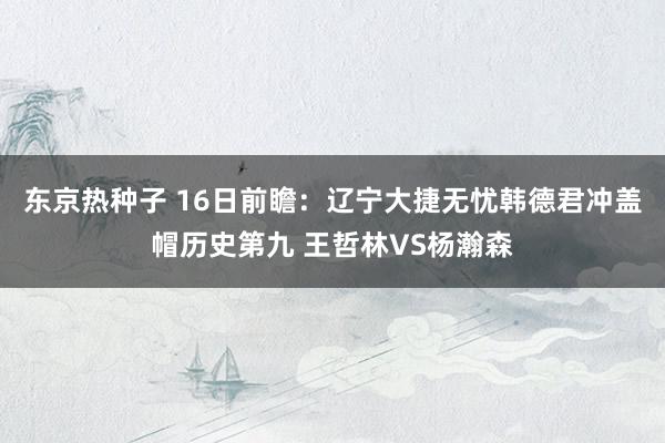 东京热种子 16日前瞻：辽宁大捷无忧韩德君冲盖帽历史第九 王哲林VS杨瀚森