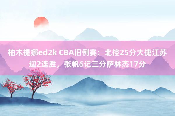 柚木提娜ed2k CBA旧例赛：北控25分大捷江苏迎2连胜，张帆6记三分萨林杰17分