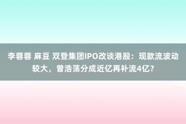 李蓉蓉 麻豆 双登集团IPO改谈港股：现款流波动较大，曾浩荡分成近亿再补流4亿？