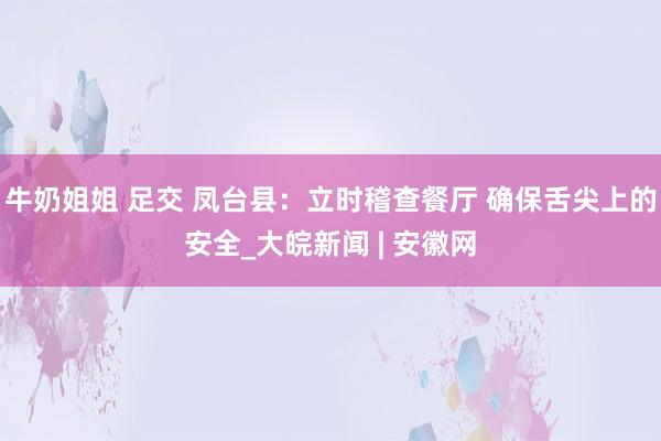 牛奶姐姐 足交 凤台县：立时稽查餐厅 确保舌尖上的安全_大皖新闻 | 安徽网