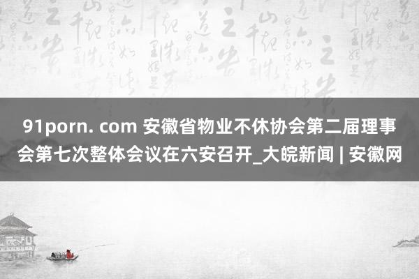 91porn. com 安徽省物业不休协会第二届理事会第七次整体会议在六安召开_大皖新闻 | 安徽网