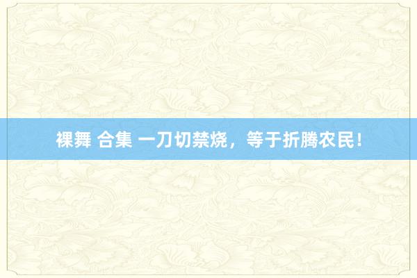 裸舞 合集 一刀切禁烧，等于折腾农民！