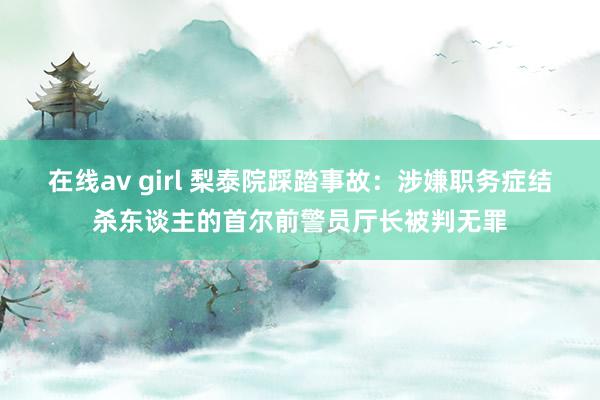 在线av girl 梨泰院踩踏事故：涉嫌职务症结杀东谈主的首尔前警员厅长被判无罪