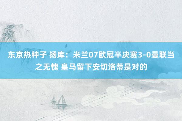 东京热种子 扬库：米兰07欧冠半决赛3-0曼联当之无愧 皇马留下安切洛蒂是对的