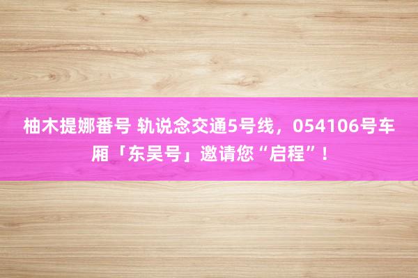 柚木提娜番号 轨说念交通5号线，054106号车厢「东吴号」邀请您“启程”！