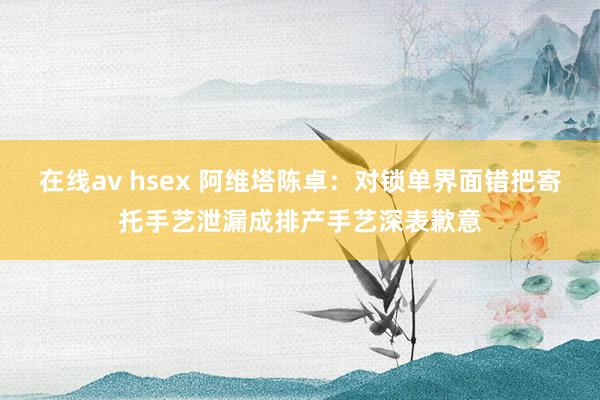 在线av hsex 阿维塔陈卓：对锁单界面错把寄托手艺泄漏成排产手艺深表歉意