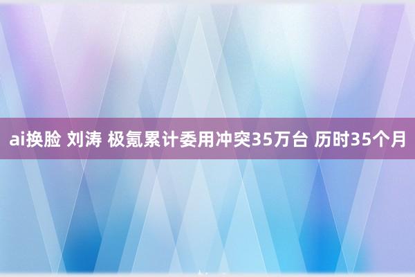 ai换脸 刘涛 极氪累计委用冲突35万台 历时35个月