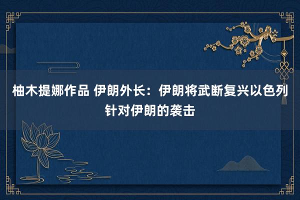 柚木提娜作品 伊朗外长：伊朗将武断复兴以色列针对伊朗的袭击