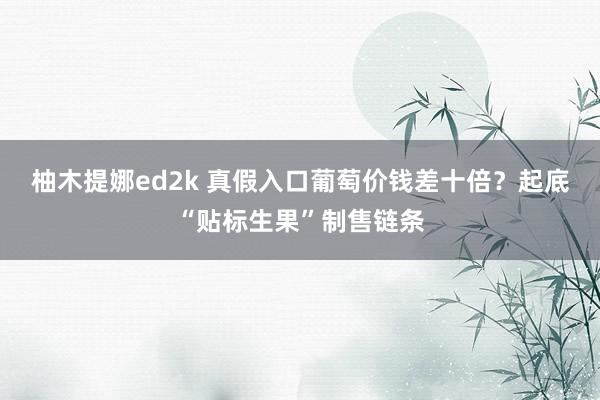 柚木提娜ed2k 真假入口葡萄价钱差十倍？起底“贴标生果”制售链条