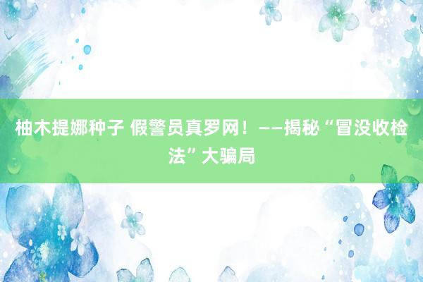 柚木提娜种子 假警员真罗网！——揭秘“冒没收检法”大骗局