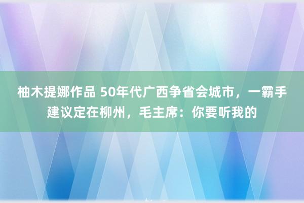 柚木提娜作品 50年代广西争省会城市，一霸手建议定在柳州，毛主席：你要听我的