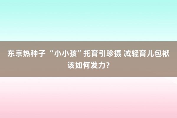 东京热种子 “小小孩”托育引珍摄 减轻育儿包袱该如何发力？