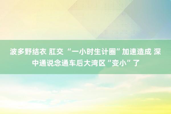 波多野结衣 肛交 “一小时生计圈”加速造成 深中通说念通车后大湾区“变小”了