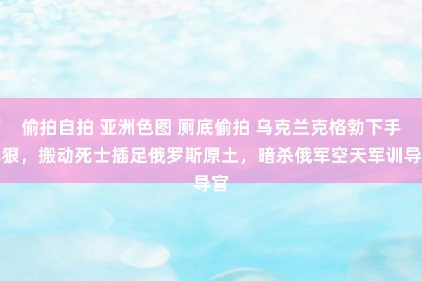 偷拍自拍 亚洲色图 厕底偷拍 乌克兰克格勃下手真狠，搬动死士插足俄罗斯原土，暗杀俄军空天军训导官